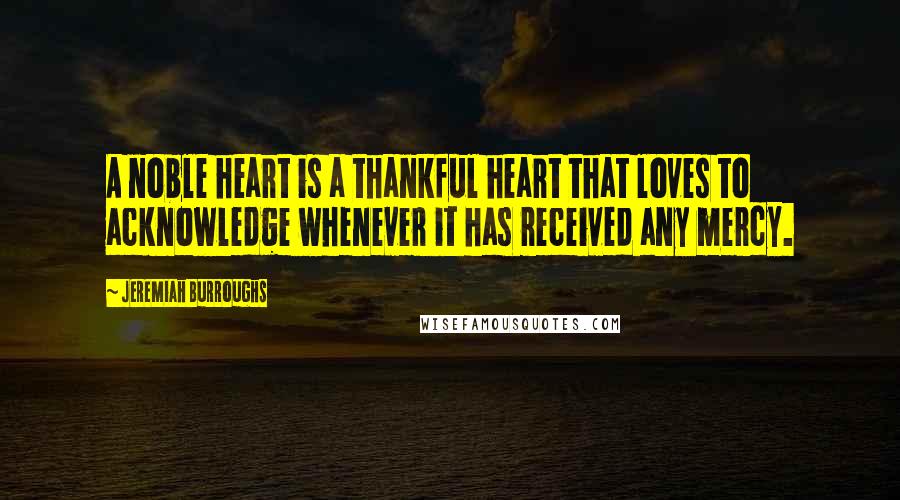 Jeremiah Burroughs Quotes: A noble heart is a thankful heart that loves to acknowledge whenever it has received any mercy.