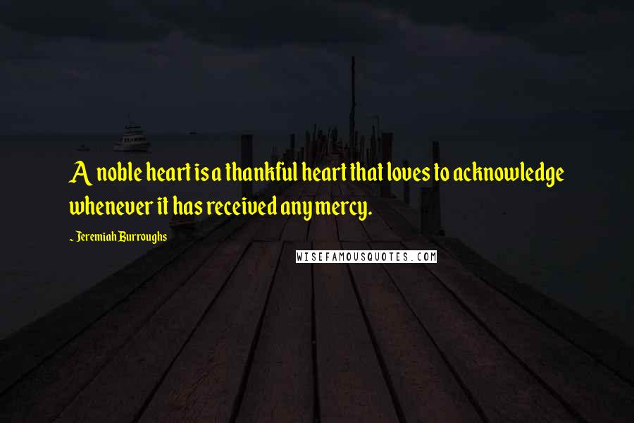 Jeremiah Burroughs Quotes: A noble heart is a thankful heart that loves to acknowledge whenever it has received any mercy.