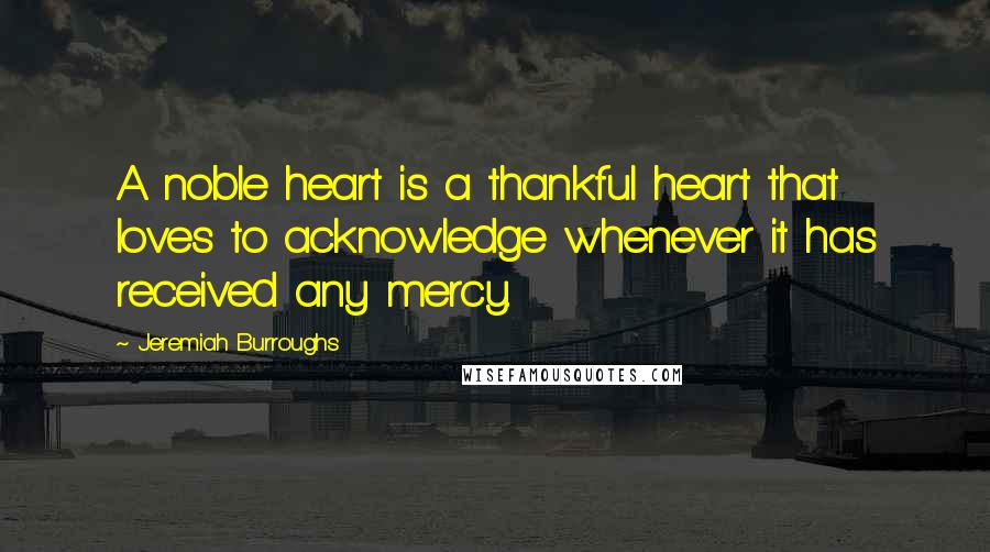 Jeremiah Burroughs Quotes: A noble heart is a thankful heart that loves to acknowledge whenever it has received any mercy.