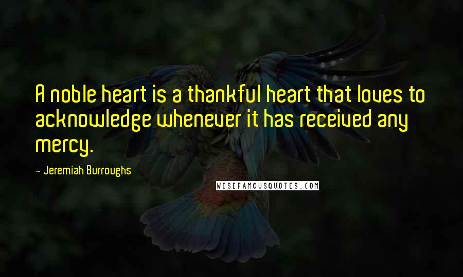 Jeremiah Burroughs Quotes: A noble heart is a thankful heart that loves to acknowledge whenever it has received any mercy.