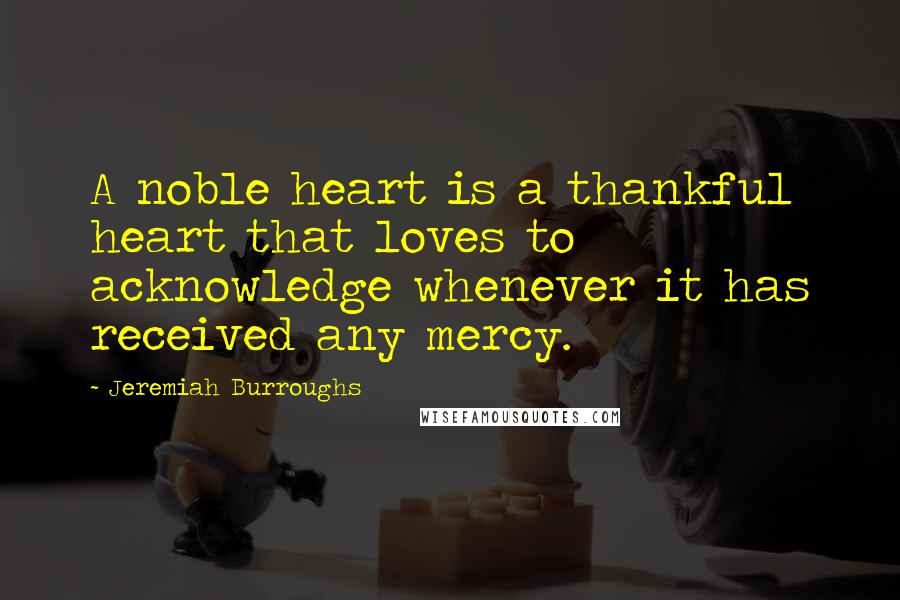 Jeremiah Burroughs Quotes: A noble heart is a thankful heart that loves to acknowledge whenever it has received any mercy.