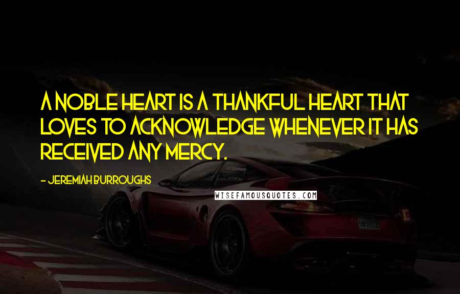 Jeremiah Burroughs Quotes: A noble heart is a thankful heart that loves to acknowledge whenever it has received any mercy.
