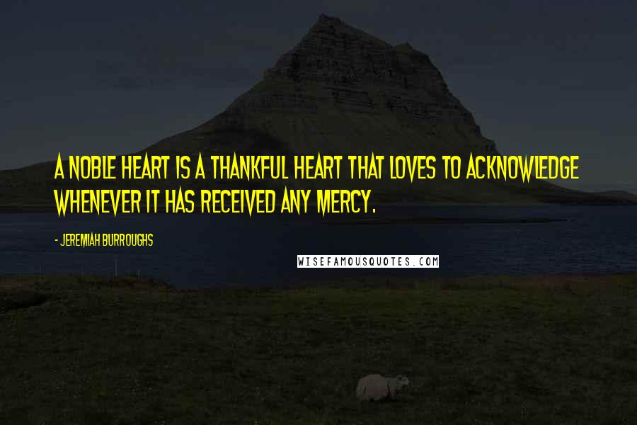 Jeremiah Burroughs Quotes: A noble heart is a thankful heart that loves to acknowledge whenever it has received any mercy.