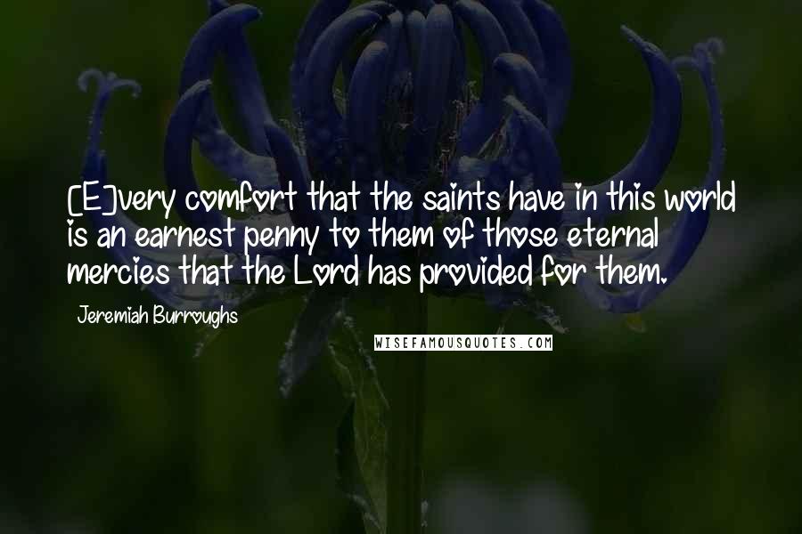 Jeremiah Burroughs Quotes: [E]very comfort that the saints have in this world is an earnest penny to them of those eternal mercies that the Lord has provided for them.