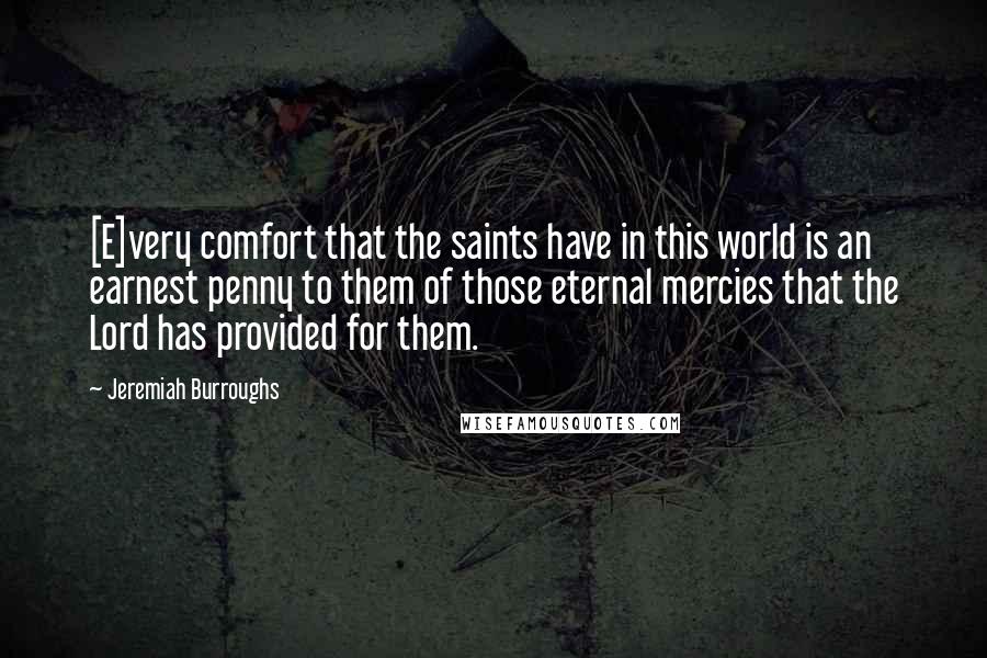 Jeremiah Burroughs Quotes: [E]very comfort that the saints have in this world is an earnest penny to them of those eternal mercies that the Lord has provided for them.