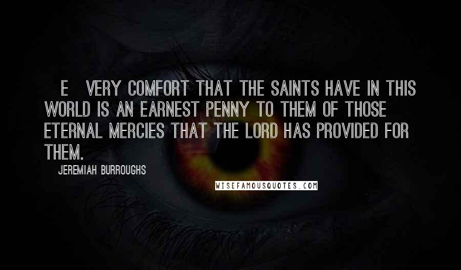 Jeremiah Burroughs Quotes: [E]very comfort that the saints have in this world is an earnest penny to them of those eternal mercies that the Lord has provided for them.