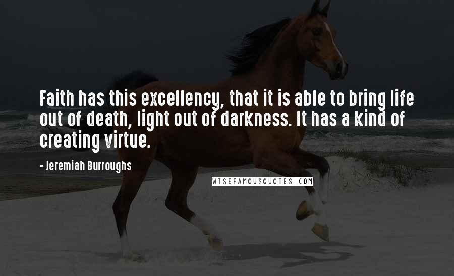 Jeremiah Burroughs Quotes: Faith has this excellency, that it is able to bring life out of death, light out of darkness. It has a kind of creating virtue.