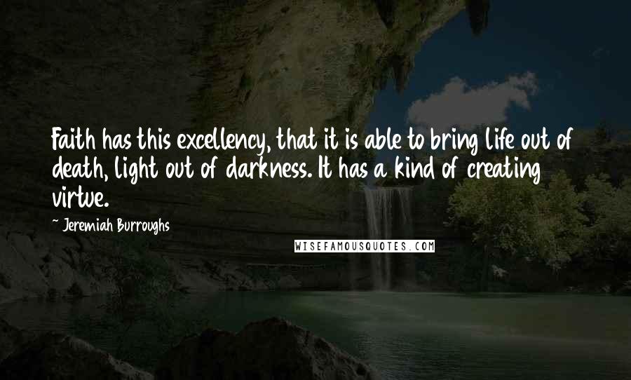 Jeremiah Burroughs Quotes: Faith has this excellency, that it is able to bring life out of death, light out of darkness. It has a kind of creating virtue.