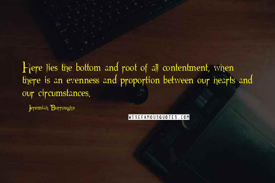 Jeremiah Burroughs Quotes: Here lies the bottom and root of all contentment, when there is an evenness and proportion between our hearts and our circumstances.