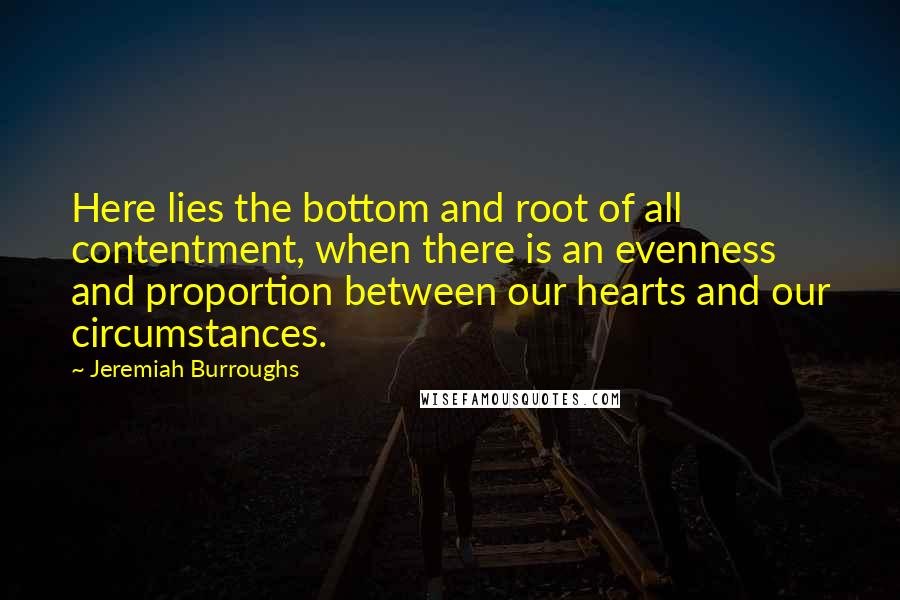 Jeremiah Burroughs Quotes: Here lies the bottom and root of all contentment, when there is an evenness and proportion between our hearts and our circumstances.