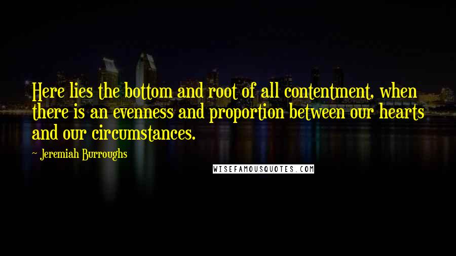 Jeremiah Burroughs Quotes: Here lies the bottom and root of all contentment, when there is an evenness and proportion between our hearts and our circumstances.