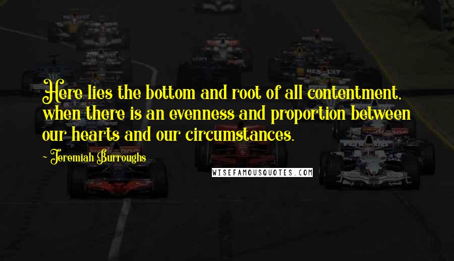 Jeremiah Burroughs Quotes: Here lies the bottom and root of all contentment, when there is an evenness and proportion between our hearts and our circumstances.