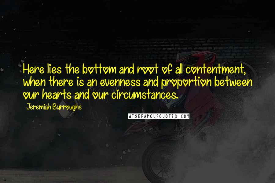 Jeremiah Burroughs Quotes: Here lies the bottom and root of all contentment, when there is an evenness and proportion between our hearts and our circumstances.