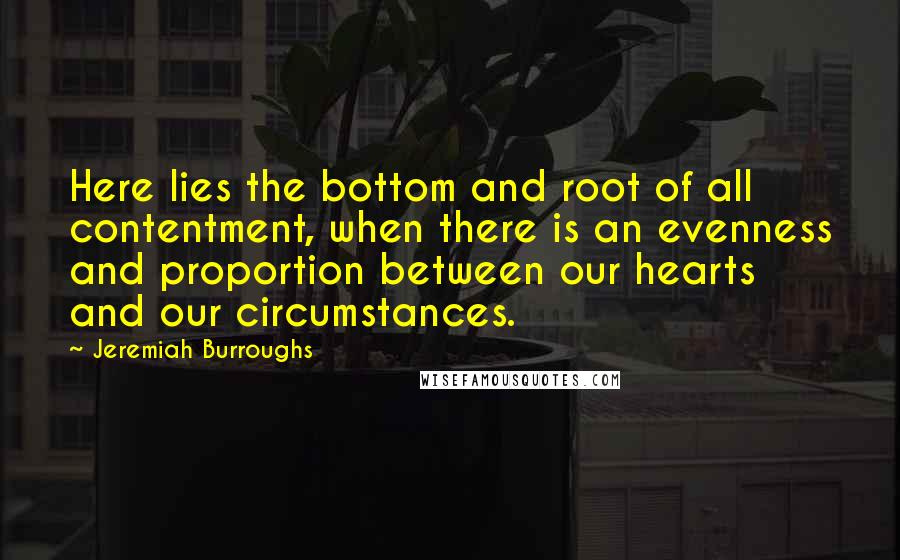 Jeremiah Burroughs Quotes: Here lies the bottom and root of all contentment, when there is an evenness and proportion between our hearts and our circumstances.