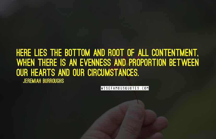 Jeremiah Burroughs Quotes: Here lies the bottom and root of all contentment, when there is an evenness and proportion between our hearts and our circumstances.