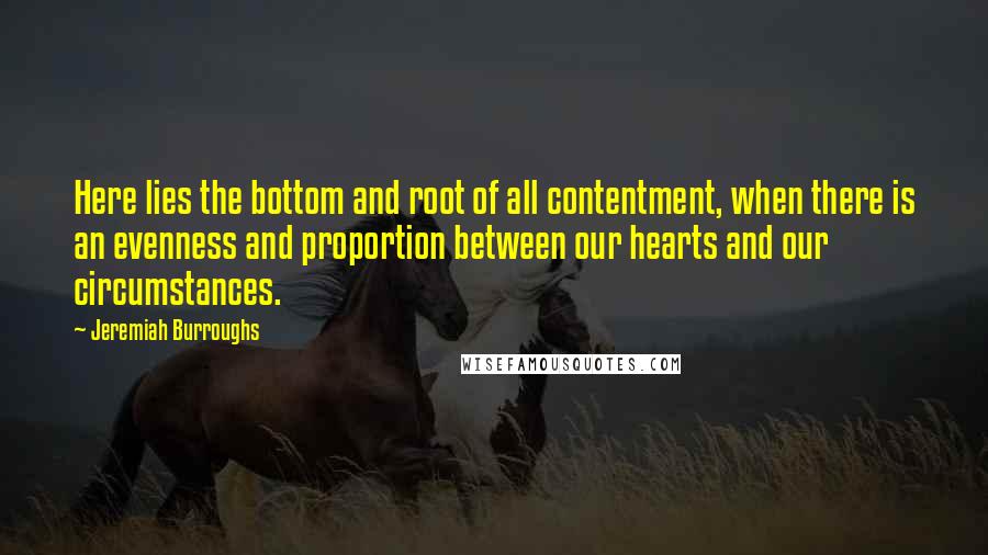 Jeremiah Burroughs Quotes: Here lies the bottom and root of all contentment, when there is an evenness and proportion between our hearts and our circumstances.