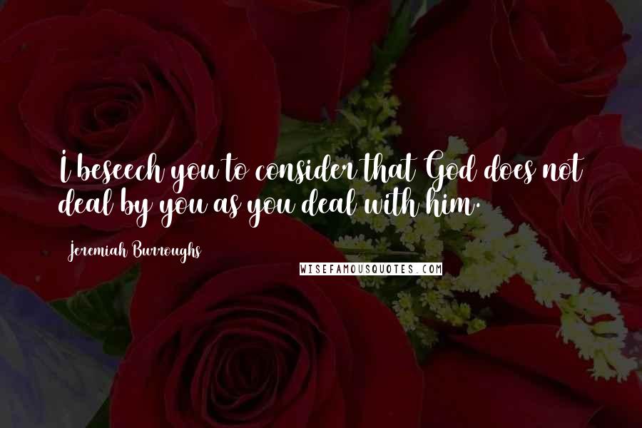 Jeremiah Burroughs Quotes: I beseech you to consider that God does not deal by you as you deal with him.