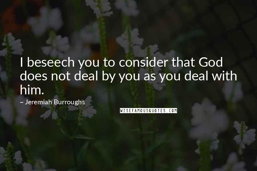 Jeremiah Burroughs Quotes: I beseech you to consider that God does not deal by you as you deal with him.