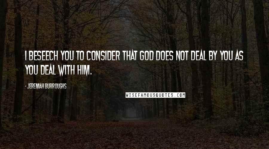 Jeremiah Burroughs Quotes: I beseech you to consider that God does not deal by you as you deal with him.