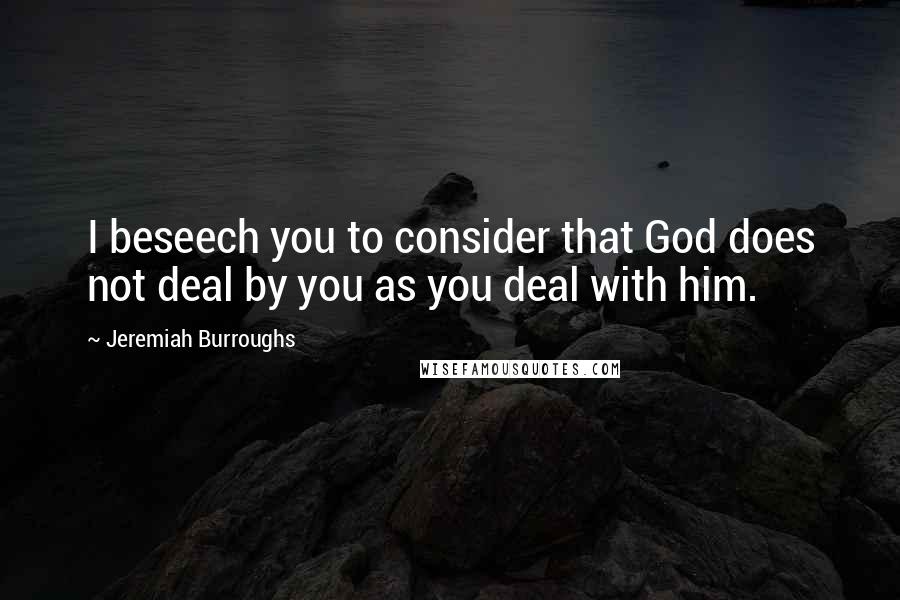 Jeremiah Burroughs Quotes: I beseech you to consider that God does not deal by you as you deal with him.