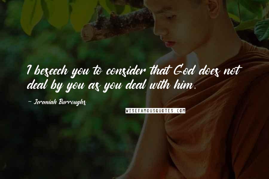 Jeremiah Burroughs Quotes: I beseech you to consider that God does not deal by you as you deal with him.