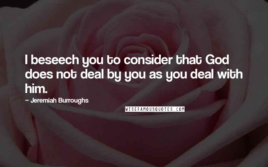 Jeremiah Burroughs Quotes: I beseech you to consider that God does not deal by you as you deal with him.