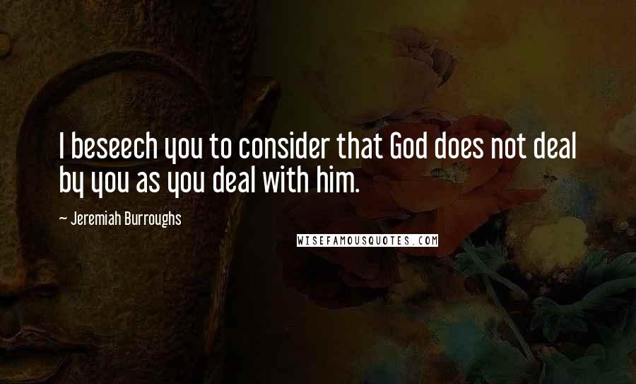 Jeremiah Burroughs Quotes: I beseech you to consider that God does not deal by you as you deal with him.