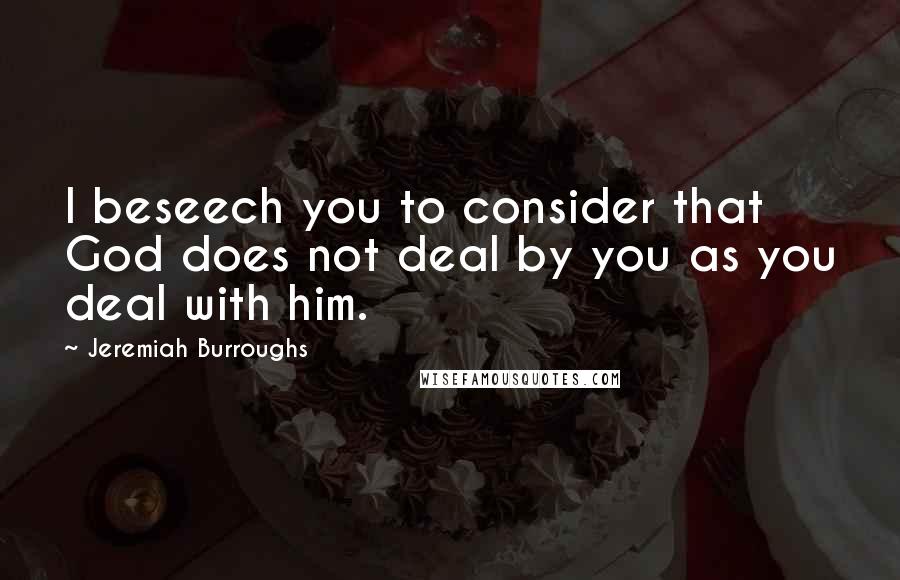 Jeremiah Burroughs Quotes: I beseech you to consider that God does not deal by you as you deal with him.