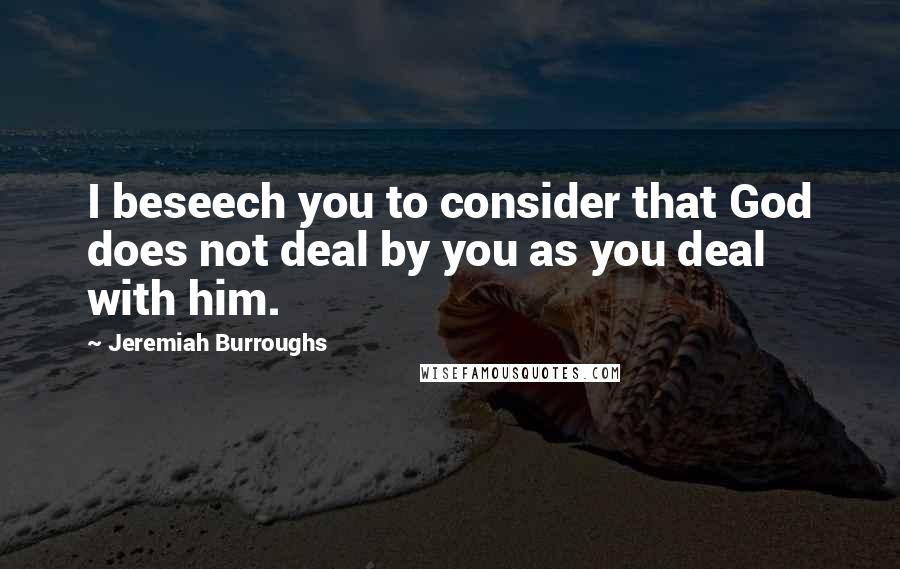 Jeremiah Burroughs Quotes: I beseech you to consider that God does not deal by you as you deal with him.