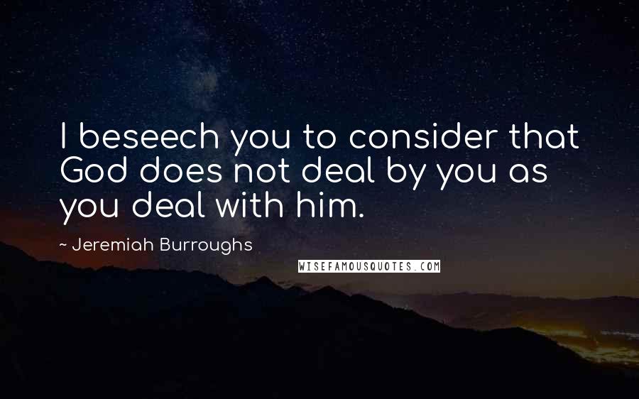 Jeremiah Burroughs Quotes: I beseech you to consider that God does not deal by you as you deal with him.