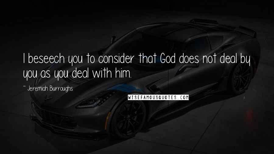 Jeremiah Burroughs Quotes: I beseech you to consider that God does not deal by you as you deal with him.