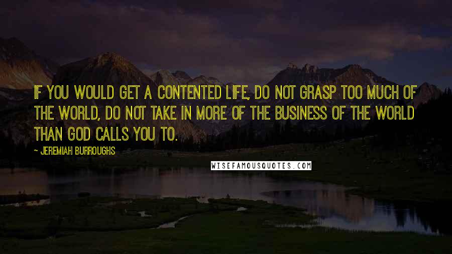 Jeremiah Burroughs Quotes: If you would get a contented life, do not grasp too much of the world, do not take in more of the business of the world than God calls you to.