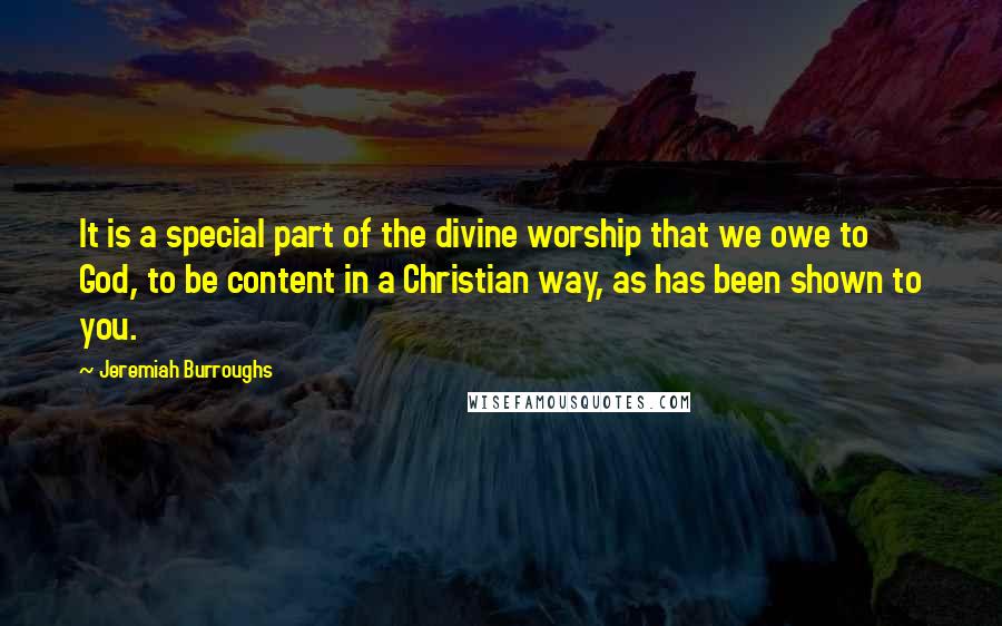 Jeremiah Burroughs Quotes: It is a special part of the divine worship that we owe to God, to be content in a Christian way, as has been shown to you.