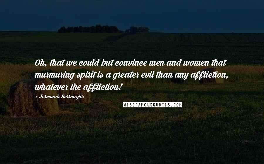 Jeremiah Burroughs Quotes: Oh, that we could but convince men and women that murmuring spirit is a greater evil than any affliction, whatever the affliction!