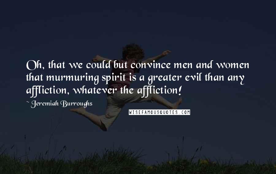 Jeremiah Burroughs Quotes: Oh, that we could but convince men and women that murmuring spirit is a greater evil than any affliction, whatever the affliction!