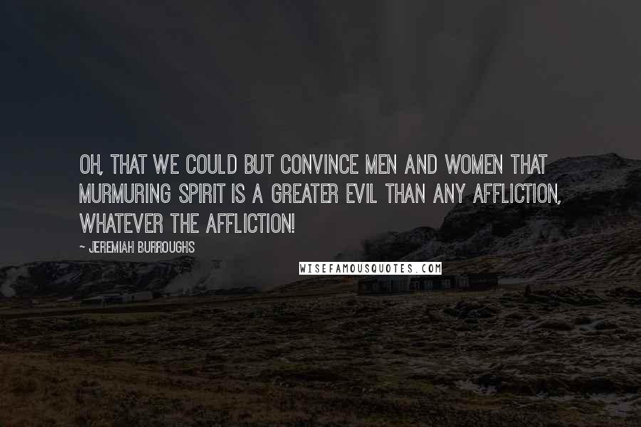 Jeremiah Burroughs Quotes: Oh, that we could but convince men and women that murmuring spirit is a greater evil than any affliction, whatever the affliction!