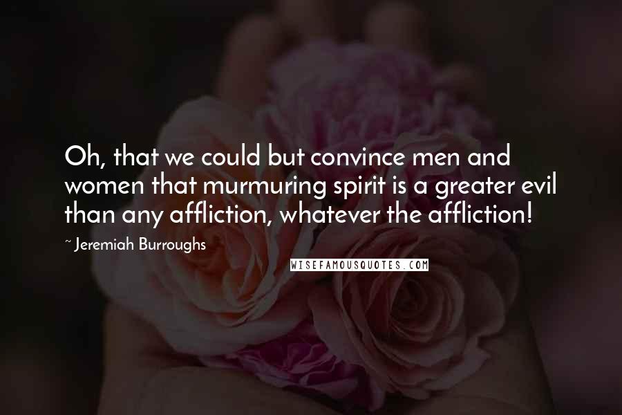 Jeremiah Burroughs Quotes: Oh, that we could but convince men and women that murmuring spirit is a greater evil than any affliction, whatever the affliction!