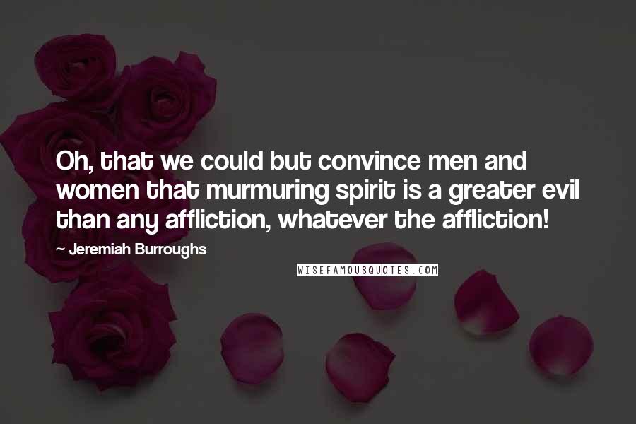 Jeremiah Burroughs Quotes: Oh, that we could but convince men and women that murmuring spirit is a greater evil than any affliction, whatever the affliction!