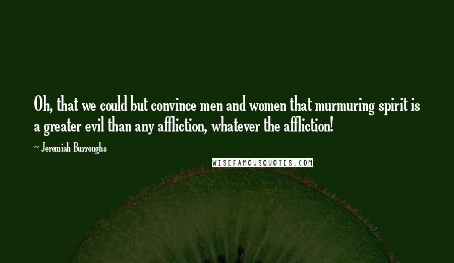 Jeremiah Burroughs Quotes: Oh, that we could but convince men and women that murmuring spirit is a greater evil than any affliction, whatever the affliction!