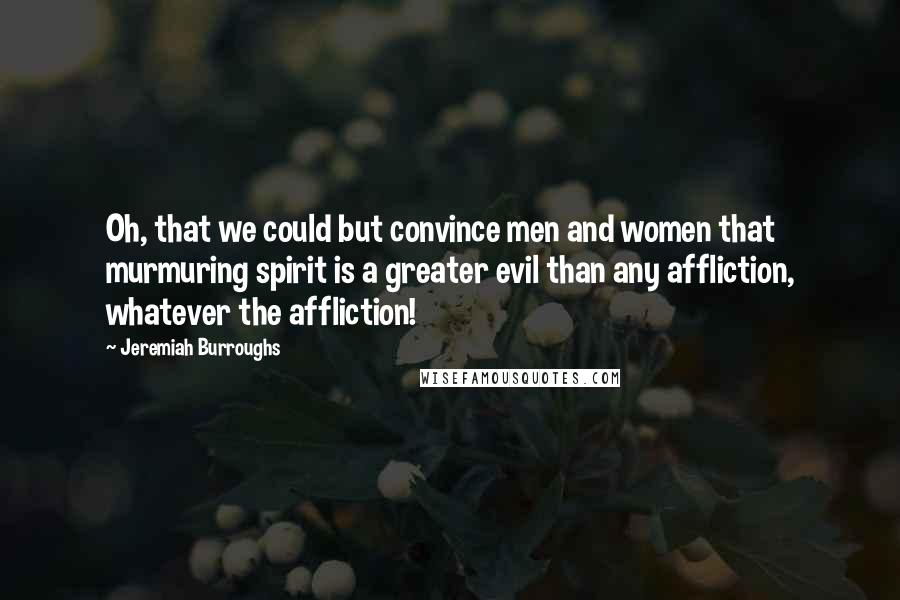 Jeremiah Burroughs Quotes: Oh, that we could but convince men and women that murmuring spirit is a greater evil than any affliction, whatever the affliction!
