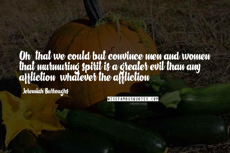 Jeremiah Burroughs Quotes: Oh, that we could but convince men and women that murmuring spirit is a greater evil than any affliction, whatever the affliction!