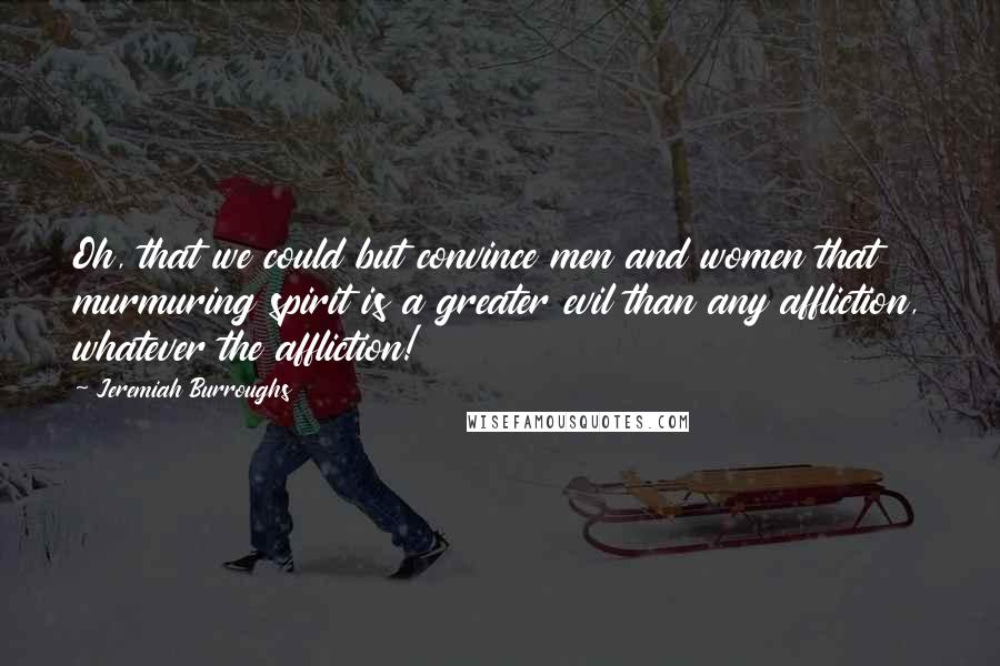 Jeremiah Burroughs Quotes: Oh, that we could but convince men and women that murmuring spirit is a greater evil than any affliction, whatever the affliction!