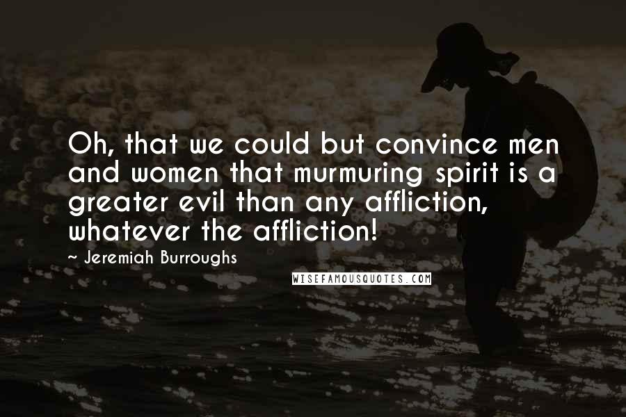 Jeremiah Burroughs Quotes: Oh, that we could but convince men and women that murmuring spirit is a greater evil than any affliction, whatever the affliction!