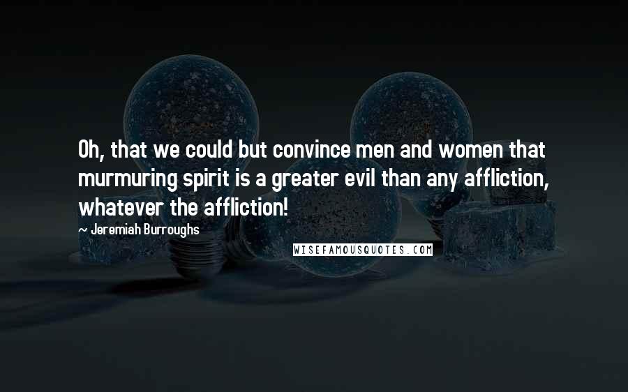 Jeremiah Burroughs Quotes: Oh, that we could but convince men and women that murmuring spirit is a greater evil than any affliction, whatever the affliction!