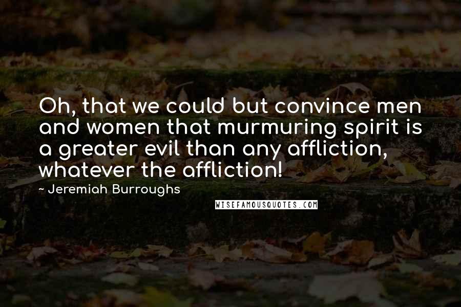 Jeremiah Burroughs Quotes: Oh, that we could but convince men and women that murmuring spirit is a greater evil than any affliction, whatever the affliction!