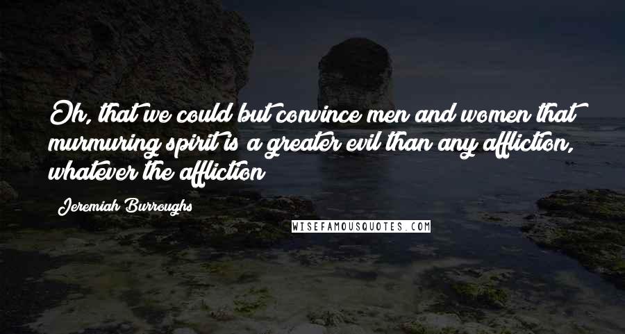 Jeremiah Burroughs Quotes: Oh, that we could but convince men and women that murmuring spirit is a greater evil than any affliction, whatever the affliction!
