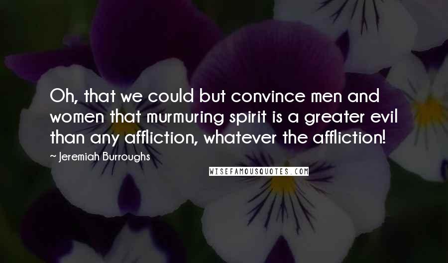 Jeremiah Burroughs Quotes: Oh, that we could but convince men and women that murmuring spirit is a greater evil than any affliction, whatever the affliction!