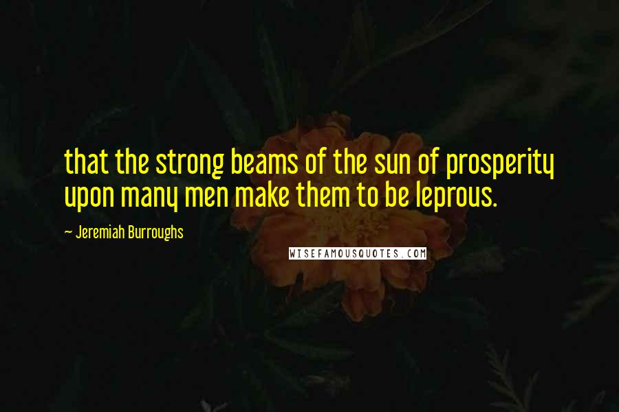 Jeremiah Burroughs Quotes: that the strong beams of the sun of prosperity upon many men make them to be leprous.