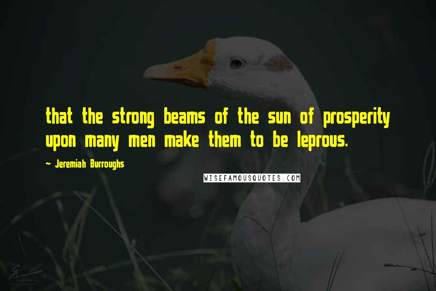 Jeremiah Burroughs Quotes: that the strong beams of the sun of prosperity upon many men make them to be leprous.