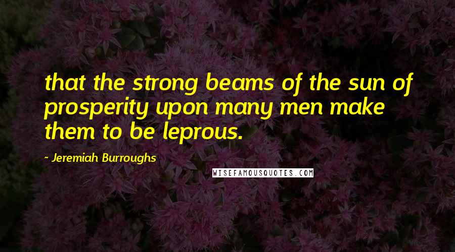 Jeremiah Burroughs Quotes: that the strong beams of the sun of prosperity upon many men make them to be leprous.
